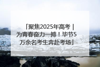 聚焦2025年高考｜为青春奋力一搏！毕节5万余名考生奔赴考场
