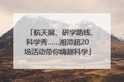航天展、研学路线、科学秀……湘潭超20场活动带你嗨翻科学