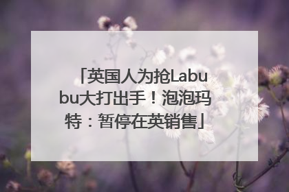 英国人为抢Labubu大打出手！泡泡玛特：暂停在英销售