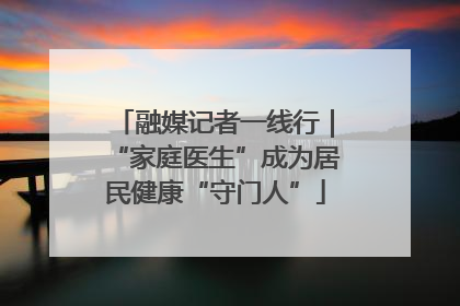 融媒记者一线行｜“家庭医生”成为居民健康“守门人”