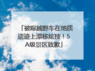 被曝越野车在地质遗迹上漂移炫技！5A级景区致歉