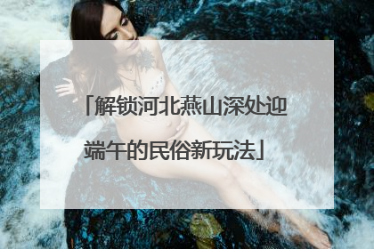 解锁河北燕山深处迎端午的民俗新玩法