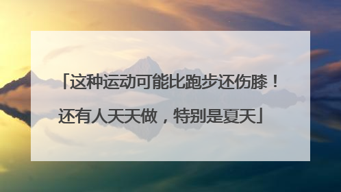 这种运动可能比跑步还伤膝！还有人天天做，特别是夏天