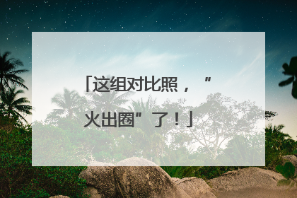 这组对比照，“火出圈”了！