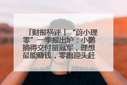 财报横评丨“蔚小理零”一季报出炉：小鹏摘得交付量冠军，理想最能赚钱，零跑迎头赶上，蔚来还在调整
