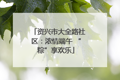 资兴市大全路社区：浓情端午 “粽”享欢乐