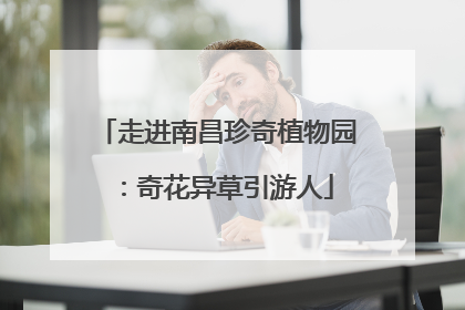 走进南昌珍奇植物园：奇花异草引游人