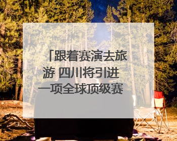 跟着赛演去旅游 四川将引进一项全球顶级赛事｜文旅融合看四川