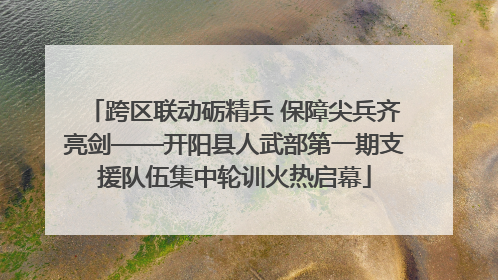 跨区联动砺精兵 保障尖兵齐亮剑——开阳县人武部第一期支援队伍集中轮训火热启幕