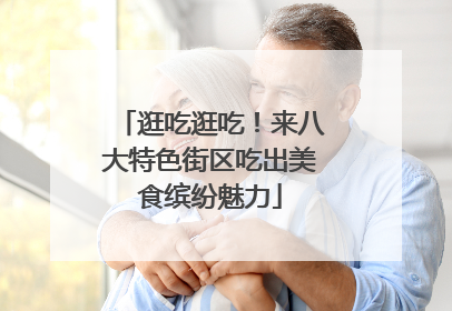 逛吃逛吃！来八大特色街区吃出美食缤纷魅力