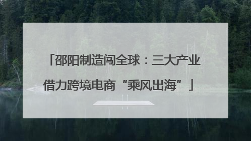 邵阳制造闯全球：三大产业借力跨境电商“乘风出海”