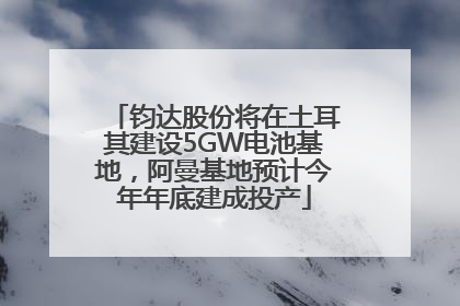 钧达股份将在土耳其建设5GW电池基地，阿曼基地预计今年年底建成投产
