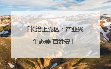 长治上党区：产业兴 生态美 百姓安