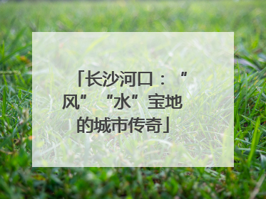 长沙河口：“风”“水”宝地的城市传奇