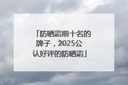 防晒霜前十名的牌子，2025公认好评的防晒霜
