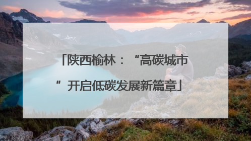 陕西榆林：“高碳城市”开启低碳发展新篇章