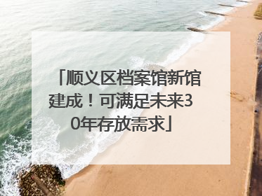 顺义区档案馆新馆建成！可满足未来30年存放需求