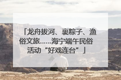 龙舟拔河、裹粽子、渔俗文旅……海宁端午民俗活动“好戏连台”