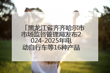 黑龙江省齐齐哈尔市市场监督管理局发布2024-2025年电动自行车等16种产品质量监督抽查情况