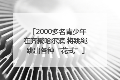 2000多名青少年在齐聚哈尔滨 将跳绳跳出各种“花式”