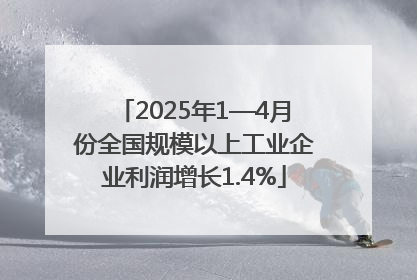 2025年1—4月份全国规模以上工业企业利润增长1.4%