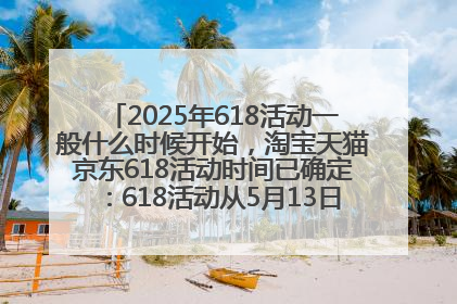 2025年618活动一般什么时候开始，淘宝天猫京东618活动时间已确定：618活动从5月13日开始到6月20日结束