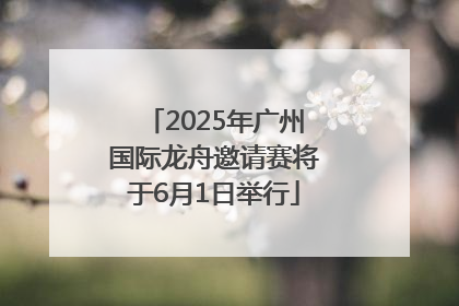 2025年广州国际龙舟邀请赛将于6月1日举行