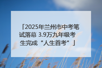 2025年兰州市中考笔试落幕 3.9万九年级考生完成“人生首考”