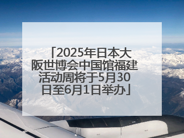 2025年日本大阪世博会中国馆福建活动周将于5月30日至6月1日举办