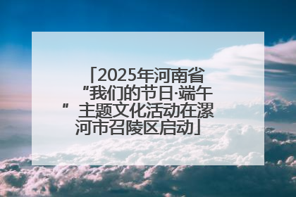 2025年河南省“我们的节日·端午”主题文化活动在漯河市召陵区启动