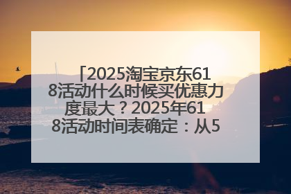 2025淘宝京东618活动什么时候买优惠力度最大？2025年618活动时间表确定：从5月13日20:00至6月18日24时