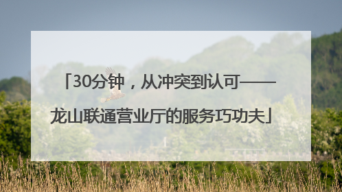 30分钟，从冲突到认可——龙山联通营业厅的服务巧功夫