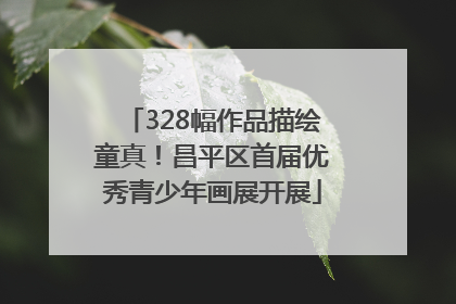 328幅作品描绘童真！昌平区首届优秀青少年画展开展