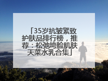 35岁抗皱紧致护肤品排行榜，推荐：松弛垮脸肌肤天菜水乳合集
