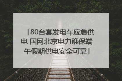 80台套发电车应急供电 国网北京电力确保端午假期供电安全可靠